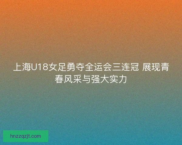 上海U18女足勇夺全运会三连冠 展现青春风采与强大实力
