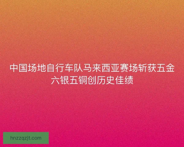 中国场地自行车队马来西亚赛场斩获五金六银五铜创历史佳绩